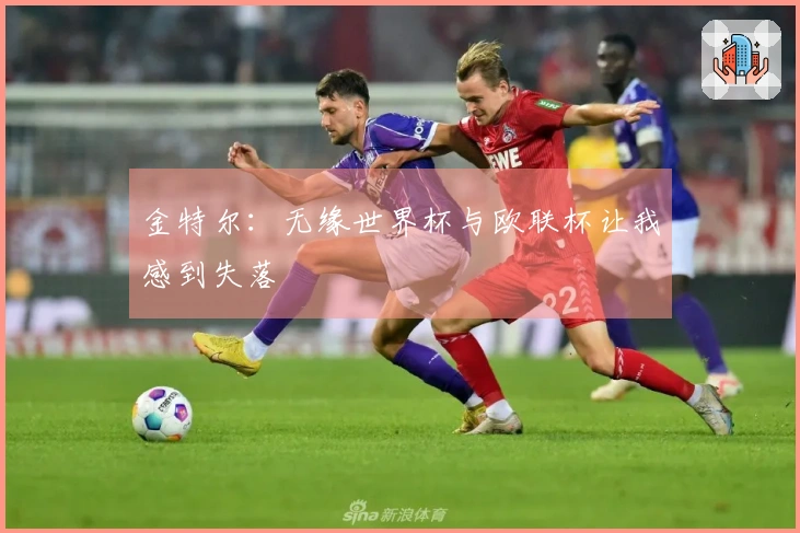 金特尔：无缘世界杯与欧联杯让我感到失落