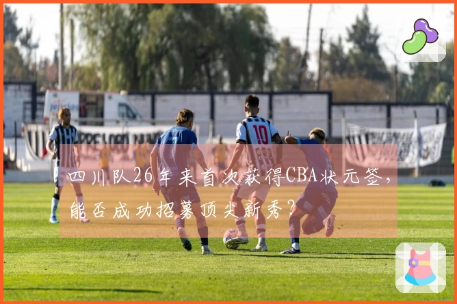 四川队26年来首次获得CBA状元签，能否成功招募顶尖新秀？