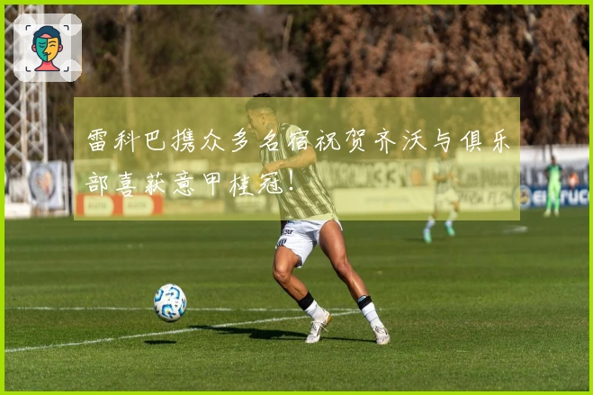 雷科巴携众多名宿祝贺齐沃与俱乐部喜获意甲桂冠！